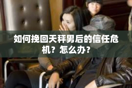 如何挽回天秤男后的信任危机?怎么办? 如何挽回天秤男后的信任危机?怎么办?