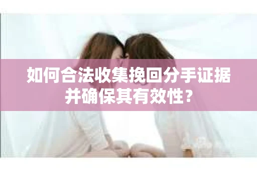 如何合法收集挽回分手证据并确保其有效性？