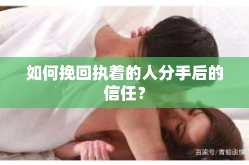 如何挽回执着的人分手后的信任？