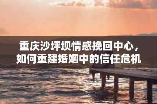 重庆沙坪坝情感挽回中心，如何重建婚姻中的信任危机？
