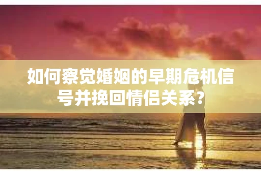 如何察觉婚姻的早期危机信号并挽回情侣关系？