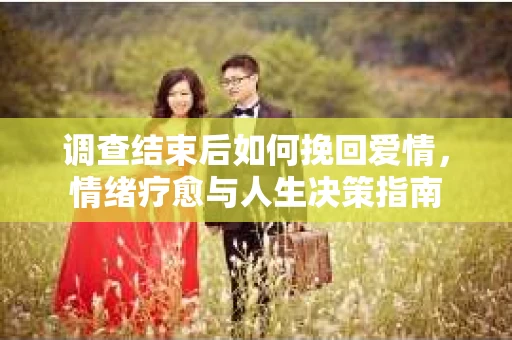 调查结束后如何挽回爱情，情绪疗愈与人生决策指南