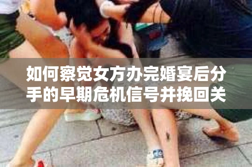 如何察觉女方办完婚宴后分手的早期危机信号并挽回关系？