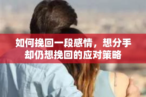 如何挽回一段感情，想分手却仍想挽回的应对策略