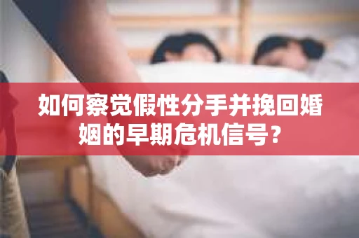 如何察觉假性分手并挽回婚姻的早期危机信号？