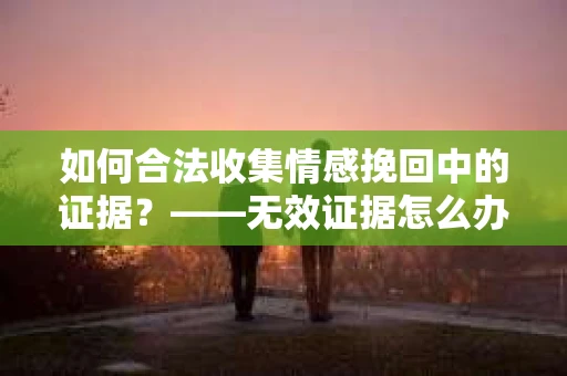 如何合法收集情感挽回中的证据？——无效证据怎么办？