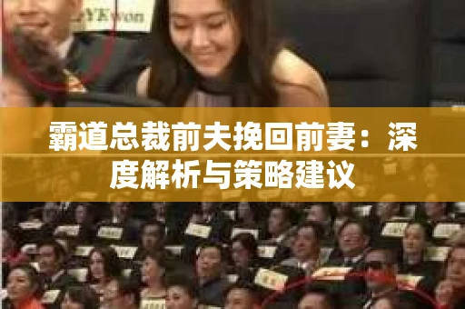 霸道总裁前夫挽回前妻:深度解析与策略建议 霸道总裁前夫挽回前妻:深度解析与策略建议