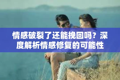 情感破裂了还能挽回吗？深度解析情感修复的可能性