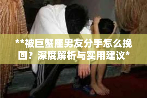 **被巨蟹座男友分手怎么挽回？深度解析与实用建议**