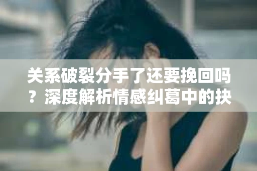 关系破裂分手了还要挽回吗？深度解析情感纠葛中的抉择