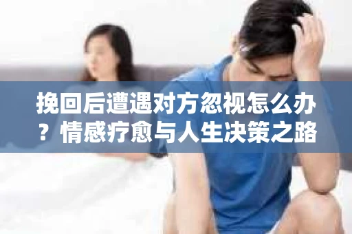 挽回后遭遇对方忽视怎么办？情感疗愈与人生决策之路