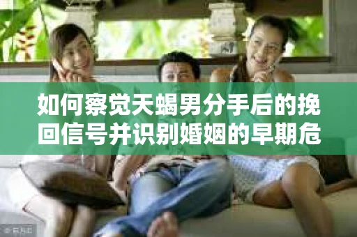 如何察觉天蝎男分手后的挽回信号并识别婚姻的早期危机？怎么办？