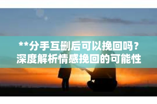 **分手互删后可以挽回吗？深度解析情感挽回的可能性**