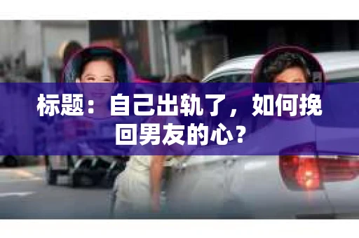 标题：自己出轨了，如何挽回男友的心？
