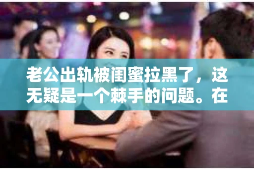 老公出轨被闺蜜拉黑了，这无疑是一个棘手的问题。在这个问题上，我想要和大家分享一下我的看法和经历，希望能给大家带来一些启示。