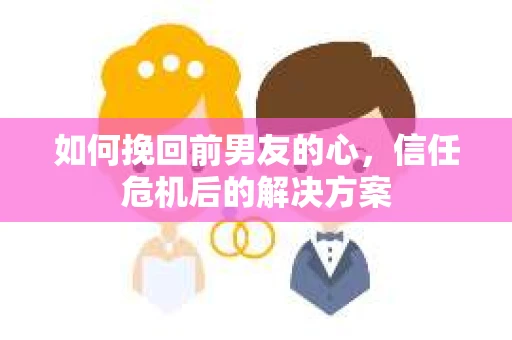 如何挽回前男友的心，信任危机后的解决方案