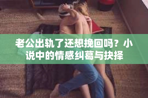 老公出轨了还想挽回吗？小说中的情感纠葛与抉择