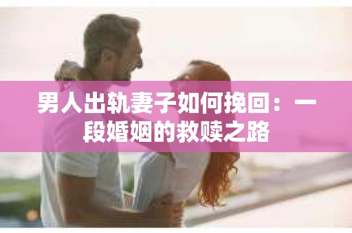 男人出轨妻子如何挽回：一段婚姻的救赎之路