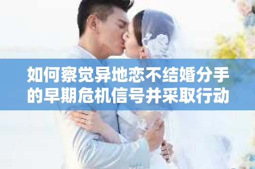 如何察觉异地恋不结婚分手的早期危机信号并采取行动? 如何察觉异地恋不结婚分手的早期危机信号并采取行动?