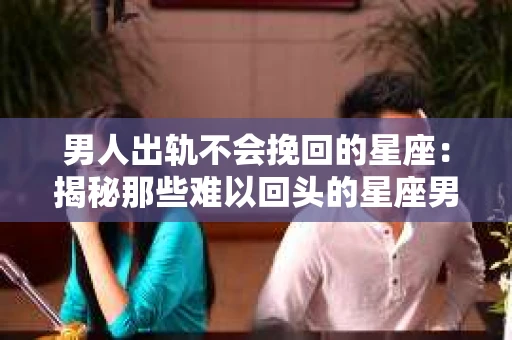 男人出轨不会挽回的星座：揭秘那些难以回头的星座男