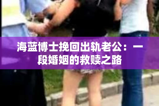 海蓝博士挽回出轨老公：一段婚姻的救赎之路