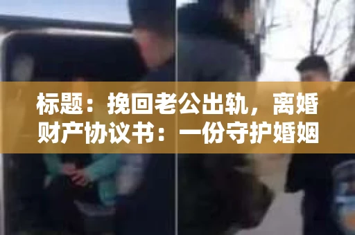 标题：挽回老公出轨，离婚财产协议书：一份守护婚姻与财产的明智选择