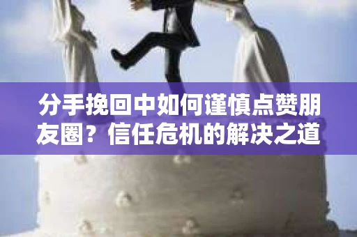 分手挽回中如何谨慎点赞朋友圈？信任危机的解决之道