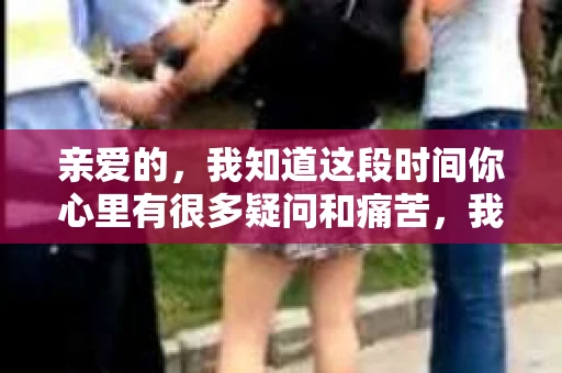亲爱的，我知道这段时间你心里有很多疑问和痛苦，我也一样。我们在一起的时光，有欢笑也有泪水，那些美好的回忆，我永远都不会忘记。今天，我想通过这条短信，向你表达我的一些想法。