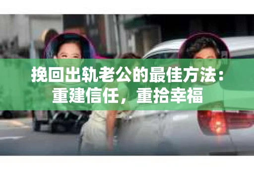挽回出轨老公的最佳方法：重建信任，重拾幸福