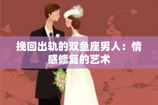 挽回出轨的双鱼座男人：情感修复的艺术