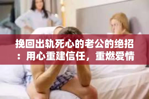 挽回出轨死心的老公的绝招：用心重建信任，重燃爱情火花