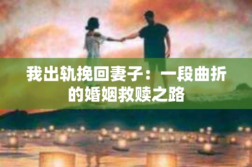 我出轨挽回妻子：一段曲折的婚姻救赎之路
