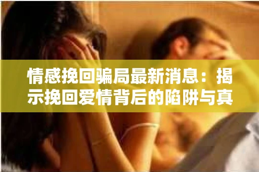 情感挽回骗局最新消息：揭示挽回爱情背后的陷阱与真相