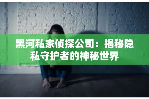 黑河私家侦探公司：揭秘隐私守护者的神秘世界