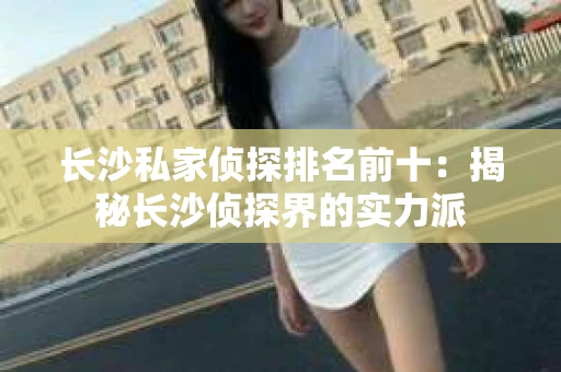 长沙私家侦探排名前十：揭秘长沙侦探界的实力派