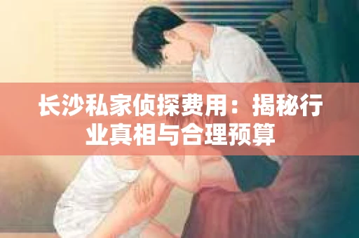 长沙私家侦探费用：揭秘行业真相与合理预算