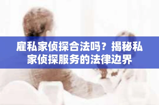 雇私家侦探合法吗？揭秘私家侦探服务的法律边界