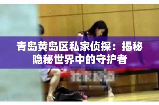 青岛黄岛区私家侦探：揭秘隐秘世界中的守护者