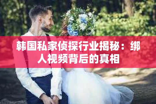 韩国私家侦探行业揭秘：绑人视频背后的真相