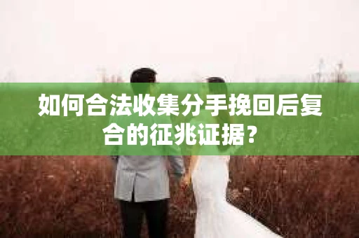 如何合法收集分手挽回后复合的征兆证据？