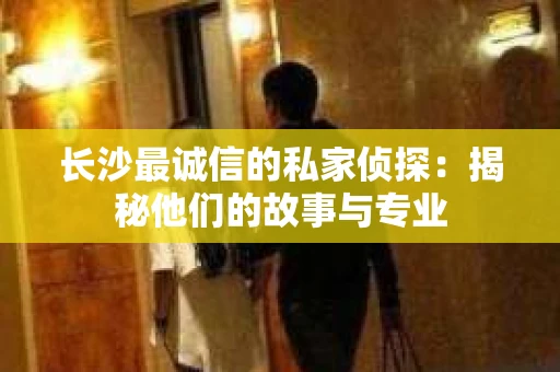 长沙最诚信的私家侦探：揭秘他们的故事与专业