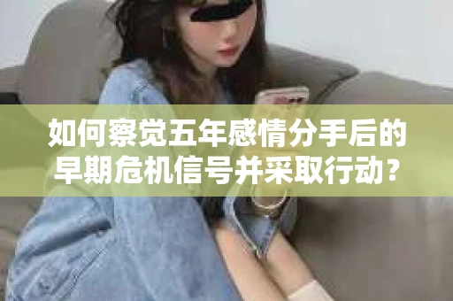 如何察觉五年感情分手后的早期危机信号并采取行动? 如何察觉五年感情分手后的早期危机信号并采取行动?