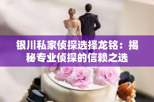 银川私家侦探选择龙铭：揭秘专业侦探的信赖之选