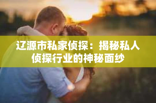 辽源市私家侦探：揭秘私人侦探行业的神秘面纱