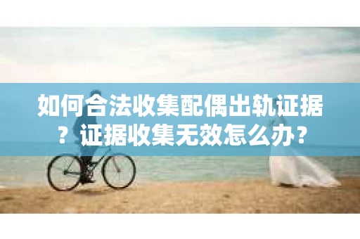 如何合法收集配偶出轨证据？证据收集无效怎么办？