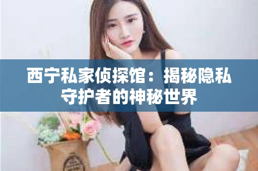 西宁私家侦探馆：揭秘隐私守护者的神秘世界