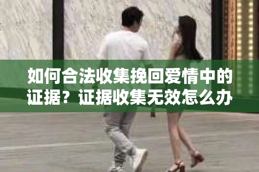 如何合法收集挽回爱情中的证据？证据收集无效怎么办？