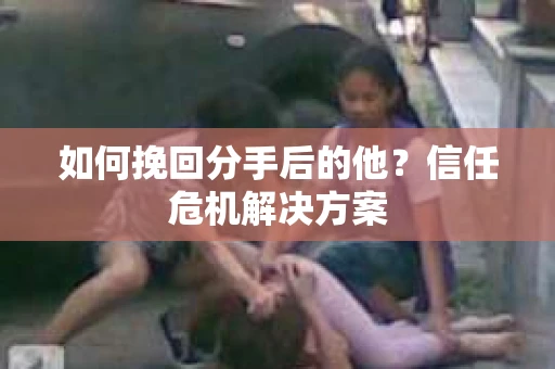 如何挽回分手后的他？信任危机解决方案