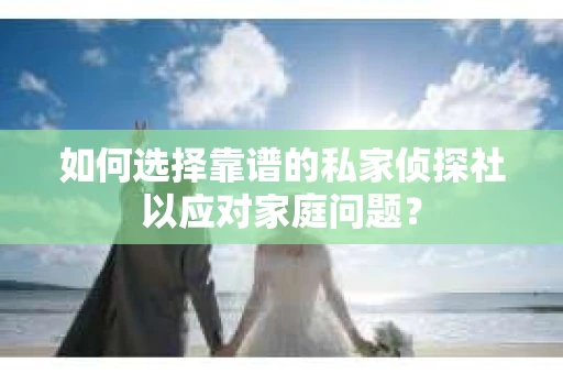 如何选择靠谱的私家侦探社以应对家庭问题？
