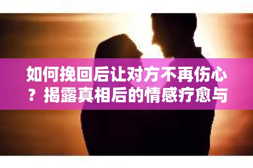 如何挽回后让对方不再伤心？揭露真相后的情感疗愈与前行计划